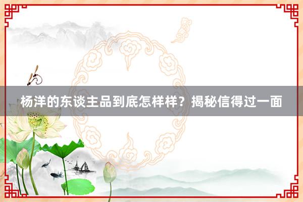 杨洋的东谈主品到底怎样样？揭秘信得过一面